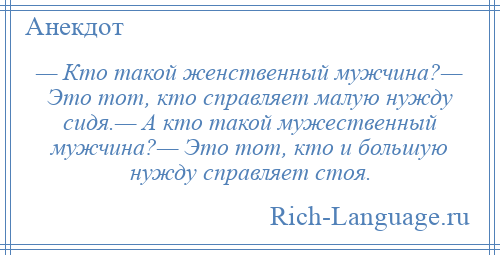 
    — Кто такой женственный мужчина?— Это тот, кто справляет малую нужду сидя.— А кто такой мужественный мужчина?— Это тот, кто и большую нужду справляет стоя.