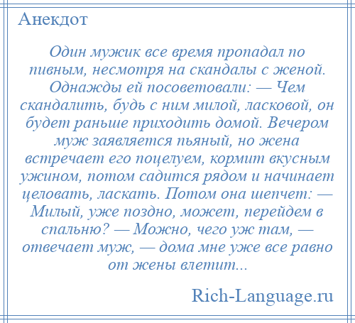 
    Один мужик все время пропадал по пивным, несмотря на скандалы с женой. Однажды ей посоветовали: — Чем скандалить, будь с ним милой, ласковой, он будет раньше приходить домой. Вечером муж заявляется пьяный, но жена встречает его поцелуем, кормит вкусным ужином, потом садится рядом и начинает целовать, ласкать. Потом она шепчет: — Милый, уже поздно, может, перейдем в спальню? — Можно, чего уж там, — отвечает муж, — дома мне уже все равно от жены влетит...