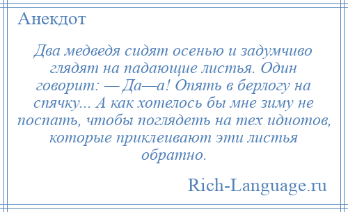 
    Два медведя сидят осенью и задумчиво глядят на падающие листья. Один говорит: — Да—а! Опять в берлогу на спячку... А как хотелось бы мне зиму не поспать, чтобы поглядеть на тех идиотов, которые приклеивают эти листья обратно.