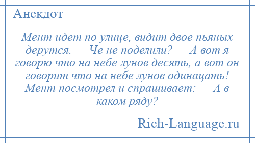 
    Мент идет по улице, видит двое пьяных дерутся. — Че не поделили? — А вот я говорю что на небе лунов десять, а вот он говорит что на небе лунов одинацать! Мент посмотрел и спрашивает: — А в каком ряду?
