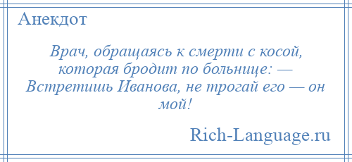 
    Врач, обращаясь к смерти с косой, которая бродит по больнице: — Встретишь Иванова, не трогай его — он мой!