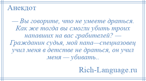 
    — Вы говорите, что не умеете драться. Как же тогда вы смогли убить троих напавших на вас грабителей? — Гражданин судья, мой папа—спецназовец учил меня в детстве не драться, он учил меня — убивать..