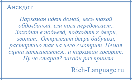 
    Наркоман идет домой, весь такой обдолбаный, ели ноги передвигает.. Заходит в подъезд, подходит к двери, звонит.. Открывает дверь бабушка, растерянно так на него смотрит. Немая сцена затягивается.. и наркоман говорит: — Ну че старая? заходи раз пришла..