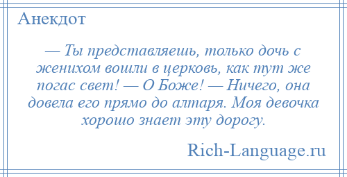 
    — Ты представляешь, только дочь с женихом вошли в церковь, как тут же погас свет! — О Боже! — Ничего, она довела его прямо до алтаря. Моя девочка хорошо знает эту дорогу.