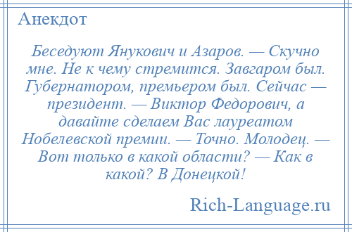 
    Беседуют Янукович и Азаров. — Скучно мне. Не к чему стремится. Завгаром был. Губернатором, премьером был. Сейчас — президент. — Виктор Федорович, а давайте сделаем Вас лауреатом Нобелевской премии. — Точно. Молодец. — Вот только в какой области? — Как в какой? В Донецкой!