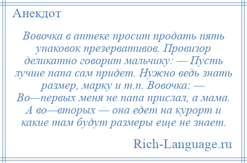 
    Вовочка в аптеке просит продать пять упаковок презервативов. Провизор деликатно говорит мальчику: — Пусть лучше папа сам придет. Нужно ведь знать размер, марку и т.п. Вовочка: — Во—первых меня не папа прислал, а мама. А во—вторых — она едет на курорт и какие там будут размеры еще не знает.