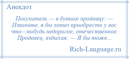 
    Покупатель — в бутике продавцу: — Извините, я бы хотел приобрести у вас что—нибудь недорогое, отечественное. Продавец, вздыхая: — Я бы тоже...