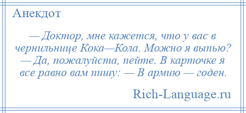 
    — Доктор, мне кажется, что у вас в чернильнице Кока—Кола. Можно я выпью? — Да, пожалуйста, пейте. В карточке я все равно вам пишу: — В армию — годен.