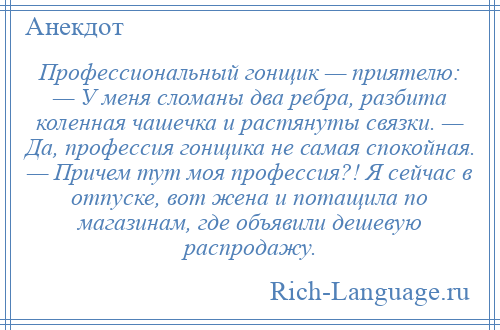 
    Профессиональный гонщик — приятелю: — У меня сломаны два ребра, разбита коленная чашечка и растянуты связки. — Да, профессия гонщика не самая спокойная. — Причем тут моя профессия?! Я сейчас в отпуске, вот жена и потащила по магазинам, где объявили дешевую распродажу.