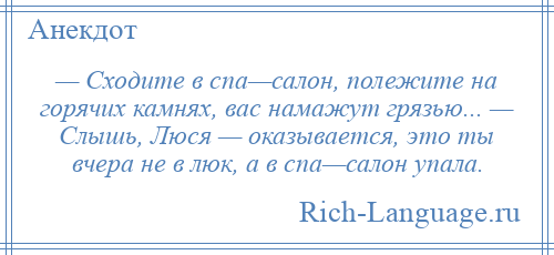 
    — Сходите в спа—салон, полежите на горячих камнях, вас намажут грязью... — Слышь, Люся — оказывается, это ты вчера не в люк, а в спа—салон упала.