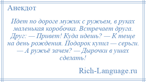 
    Идет по дороге мужик с ружьем, в руках маленькая коробочка. Встречает друга. Друг: — Привет! Куда идешь? — К теще на день рождения. Подарок купил — серьги. — А ружьё зачем? — Дырочки в ушах сделать!