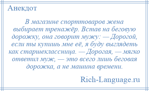 
    В магазине спорттоваров жена выбирает тренажёр. Встав на беговую дорожку, она говорит мужу: — Дорогой, если ты купишь мне её, я буду выглядеть как старшеклассница. — Дорогая, — мягко ответил муж, — это всего лишь беговая дорожка, а не машина времени.