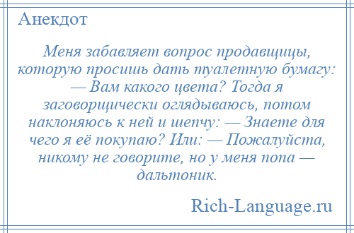
    Меня забавляет вопрос продавщицы, которую просишь дать туалетную бумагу: — Вам какого цвета? Тогда я заговорщически оглядываюсь, потом наклоняюсь к ней и шепчу: — Знаете для чего я её покупаю? Или: — Пожалуйста, никому не говорите, но у меня попа — дальтоник.