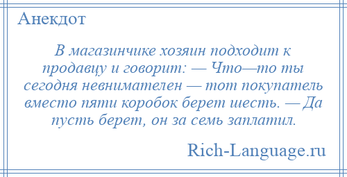
    В магазинчике хозяин подходит к продавцу и говорит: — Что—то ты сегодня невнимателен — тот покупатель вместо пяти коробок берет шесть. — Да пусть берет, он за семь заплатил.