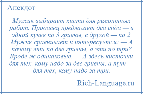
    Мужик выбирает кисти для ремонтных работ. Продавец предлагает два вида — в одной кучке по 3 гривны, в другой — по 2. Мужик сравнивает и интересуется: — А почему эти по две гривны, а эти по три? Вроде ж одинаковые. — А здесь кисточки для тех, кому надо за две гривны, а тут — для тех, кому надо за три.