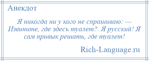 
    Я никогда ни у кого не спрашиваю: — Извините, где здесь туалет?. Я русский! Я сам привык решать, где туалет!
