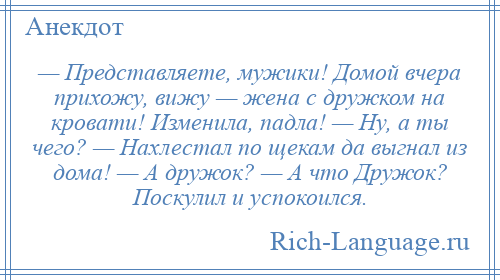 
    — Представляете, мужики! Домой вчера прихожу, вижу — жена с дружком на кровати! Изменила, падла! — Ну, а ты чего? — Нахлестал по щекам да выгнал из дома! — А дружок? — А что Дружок? Поскулил и успокоился.