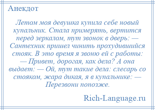 
    Летом моя девушка купила себе новый купальник. Стала примерять, вертится перед зеркалом, тут звонок в дверь: — Сантехник пришел чинить прохудившийся стояк. В это время я звоню ей с работы: — Привет, дорогая, как дела? А она выдает: — Ой, тут такие дела: слесарь со стояком, жара дикая, я в купальнике: — Перезвони попозже.