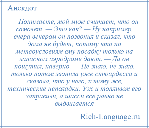 
    — Понимаете, мой муж считает, что он самолет. — Это как? — Ну например, вчера вечером он позвонил и сказал, что дома не будет, потому что по метеоусловиям ему посадку только на запасном аэродроме дают. — Да он пошутил, наверно. — Не знаю, не знаю, только потом звонила уже стюардесса и сказала, что у него, к тому же, технические неполадки. Уж и топливом его заправили, а шасси все равно не выдвигается