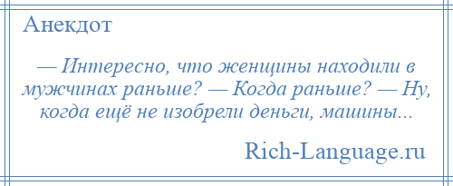 
    — Интересно, что женщины находили в мужчинах раньше? — Когда раньше? — Ну, когда ещё не изобрели деньги, машины...