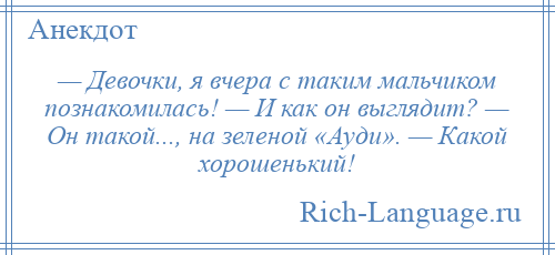 
    — Девочки, я вчера с таким мальчиком познакомилась! — И как он выглядит? — Он такой..., на зеленой «Ауди». — Какой хорошенький!
