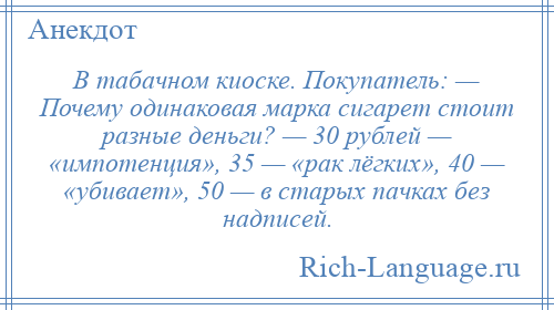 
    В табачном киоске. Покупатель: — Почему одинаковая марка сигарет стоит разные деньги? — 30 рублей — «импотенция», 35 — «рак лёгких», 40 — «убивает», 50 — в старых пачках без надписей.