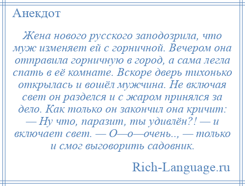 
    Жена нового русского заподозрила, что муж изменяет ей с горничной. Вечером она отправила горничную в город, а сама легла спать в её комнате. Вскоре дверь тихонько открылась и вошёл мужчина. Не включая свет он разделся и с жаром принялся за дело. Как только он закончил она кричит: — Ну что, паразит, ты удивлён?! — и включает свет. — О—о—очень.., — только и смог выговорить садовник.