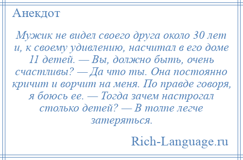 
    Мужик не видел своего друга около 30 лет и, к своему удивлению, насчитал в его доме 11 детей. — Вы, должно быть, очень счастливы? — Да что ты. Она постоянно кричит и ворчит на меня. По правде говоря, я боюсь ее. — Тогда зачем настрогал столько детей? — В толпе легче затеряться.