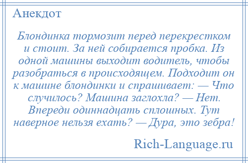 
    Блондинка тормозит перед перекрестком и стоит. За ней собирается пробка. Из одной машины выходит водитель, чтобы разобраться в происходящем. Подходит он к машине блондинки и спрашивает: — Что случилось? Машина заглохла? — Нет. Впереди одиннадцать сплошных. Тут наверное нельзя ехать? — Дура, это зебра!