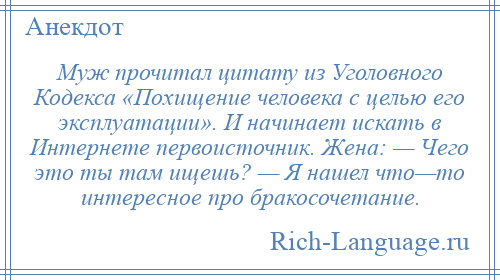 
    Муж прочитал цитату из Уголовного Кодекса «Похищение человека с целью его эксплуатации». И начинает искать в Интернете первоисточник. Жена: — Чего это ты там ищешь? — Я нашел что—то интересное про бракосочетание.