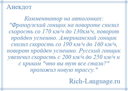 
    Комментатор на автогонках: Французский гонщик на повороте снизил скорость со 170 км/ч до 130км/ч, поворот пройден успешно. Американский гонщик снизил скорость со 190 км/ч до 160 км/ч, поворот пройден успешно. Русский гонщик увеличил скорость с 200 км/ч до 250 км/ч и с криком что вы тут все стали? проложил новую трассу. 