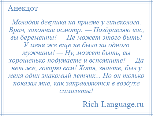 
    Молодая девушка на приеме у гинеколога. Врач, закончив осмотр: — Поздравляю вас, вы беременны! — Не может этого быть! У меня же еще не было ни одного мужчины! — Ну, может быть, вы хорошенько подумаете и вспомните! — Да нет же, говорю вам! Хотя, знаете, был у меня один знакомый летчик... Но он только показал мне, как заправляются в воздухе самолеты!