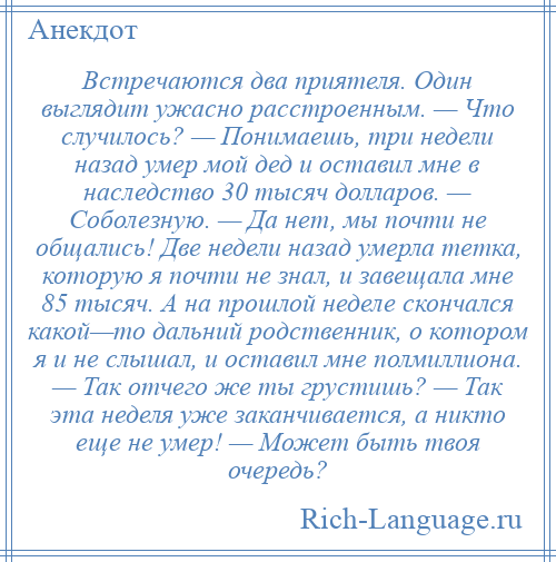 
    Встречаются два приятеля. Один выглядит ужасно расстроенным. — Что случилось? — Понимаешь, три недели назад умер мой дед и оставил мне в наследство 30 тысяч долларов. — Соболезную. — Да нет, мы почти не общались! Две недели назад умерла тетка, которую я почти не знал, и завещала мне 85 тысяч. А на прошлой неделе скончался какой—то дальний родственник, о котором я и не слышал, и оставил мне полмиллиона. — Так отчего же ты грустишь? — Так эта неделя уже заканчивается, а никто еще не умер! — Может быть твоя очередь?