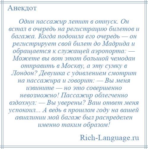 
    Один пассажир летит в отпуск. Он встал в очередь на регистрацию билетов и багажа. Когда подошла его очередь — он регистрирует свой билет до Мадрида и обращается к служащей аэропорта: — Можете вы вот этот большой чемодан отправить в Москву, а эту сумку в Лондон? Девушка с удивлением смотрит на пассажира и говорит: — Вы меня извините — но это совершенно невозможно! Пассажир облегченно вздохнул: — Вы уверены? Ваш ответ меня успокоил... А ведь в прошлом году на вашей авиалинии мой багаж был распределен именно таким образом!