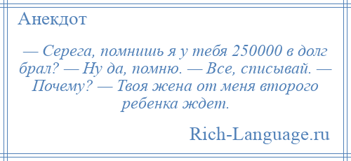 
    — Серега, помнишь я у тебя 250000 в долг брал? — Ну да, помню. — Все, списывай. — Почему? — Твоя жена от меня второго ребенка ждет.