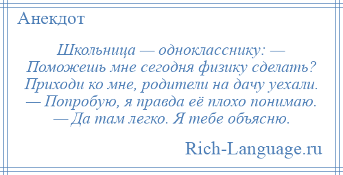 
    Школьница — однокласснику: — Поможешь мне сегодня физику сделать? Приходи ко мне, родители на дачу уехали. — Попробую, я правда её плохо понимаю. — Да там легко. Я тебе объясню.