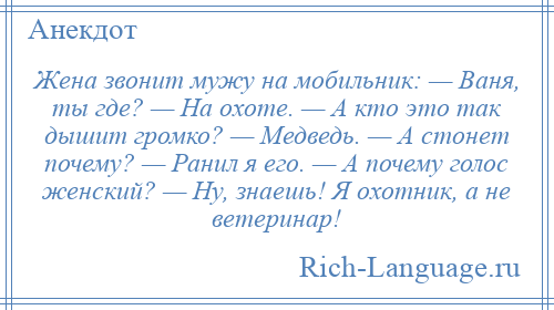 
    Жена звонит мужу на мобильник: — Ваня, ты где? — На охоте. — А кто это так дышит громко? — Медведь. — А стонет почему? — Ранил я его. — А почему голос женский? — Ну, знаешь! Я охотник, а не ветеринар!