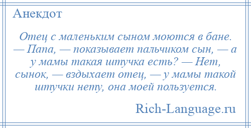 
    Отец с маленьким сыном моются в бане. — Папа, — показывает пальчиком сын, — а у мамы такая штучка есть? — Нет, сынок, — вздыхает отец, — у мамы такой штучки нету, она моей пользуется.