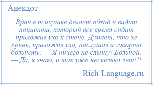 
    Врач в психушке делает обход и видит пациента, который все время сидит приложив ухо к стене. Думает, что за хрень, приложил ухо, послушал и говорит больному: — Я ничего не слышу! Больной: — Да, я знаю, и так уже несколько лет!!!