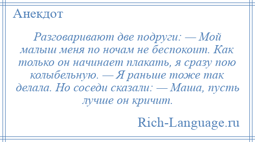 
    Разговаривают две подруги: — Мой малыш меня по ночам не беспокоит. Как только он начинает плакать, я сразу пою колыбельную. — Я раньше тоже так делала. Но соседи сказали: — Маша, пусть лучше он кричит.
