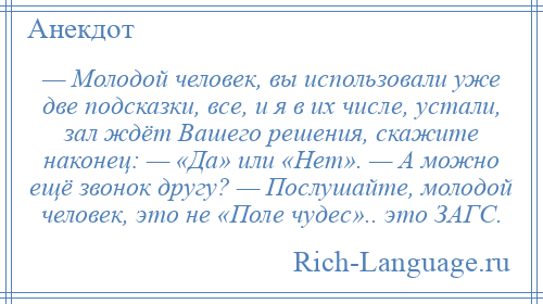 
    — Молодой человек, вы использовали уже две подсказки, все, и я в их числе, устали, зал ждёт Вашего решения, скажите наконец: — «Да» или «Нет». — А можно ещё звонок другу? — Послушайте, молодой человек, это не «Поле чудес».. это ЗАГС.