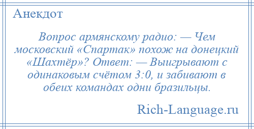 
    Вопрос армянскому радио: — Чем московский «Спартак» похож на донецкий «Шахтёр»? Ответ: — Выигрывают с одинаковым счётом 3:0, и забивают в обеих командах одни бразильцы.