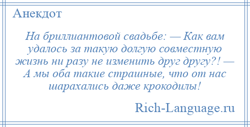
    На бриллиантовой свадьбе: — Как вам удалось за такую долгую совместную жизнь ни разу не изменить друг другу?! — А мы оба такие страшные, что от нас шарахались даже крокодилы!