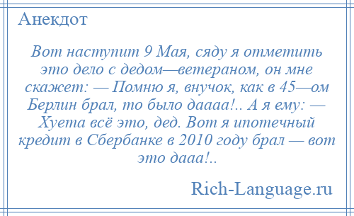 
    Вот наступит 9 Мая, сяду я отметить это дело с дедом—ветераном, он мне скажет: — Помню я, внучок, как в 45—ом Берлин брал, то было даааа!.. А я ему: — Хуета всё это, дед. Вот я ипотечный кредит в Сбербанке в 2010 году брал — вот это дааа!..