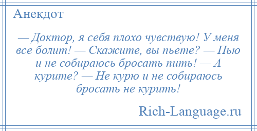 
    — Доктор, я себя плохо чувствую! У меня все болит! — Скажите, вы пьете? — Пью и не собираюсь бросать пить! — А курите? — Не курю и не собираюсь бросать не курить!