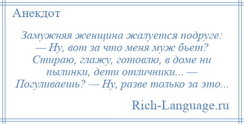 
    Замужняя женщина жалуется подруге: — Ну, вот за что меня муж бьет? Стираю, глажу, готовлю, в доме ни пылинки, дети отличники... — Погуливаешь? — Ну, разве только за это...