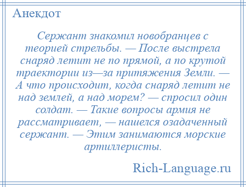 
    Сержант знакомил новобранцев с теорией стрельбы. — После выстрела снаряд летит не по прямой, а по крутой траектории из—за притяжения Земли. — А что происходит, когда снаряд летит не над землей, а над морем? — спросил один солдат. — Такие вопросы армия не рассматривает, — нашелся озадаченный сержант. — Этим занимаются морские артиллеристы.