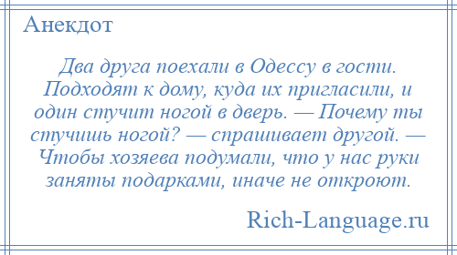 
    Два друга поехали в Одессу в гости. Подходят к дому, куда их пригласили, и один стучит ногой в дверь. — Почему ты стучишь ногой? — спрашивает другой. — Чтобы хозяева подумали, что у нас руки заняты подарками, иначе не откроют.