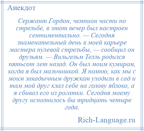 
    Сержант Гордон, чемпион части по стрельбе, в этот вечер был настроен сентиментально. — Сегодня знаменательный день в моей карьере мастера пулевой стрельбы, — сообщил он друзьям. — Вильгельм Телль родился пятьсот лет назад. Он был моим кумиром, когда я был мальчишкой. Я помню, как мы с моим закадычным дружком уходили в сад и там мой друг клал себе на голову яблоко, а я сбивал его из рогатки. Сегодня моему другу исполнилось бы тридцать четыре года.
