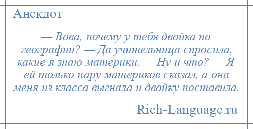 
    — Вова, почему у тебя двойка по географии? — Да учительница спросила, какие я знаю материки. — Ну и что? — Я ей только пару материков сказал, а она меня из класса выгнала и двойку поставила.